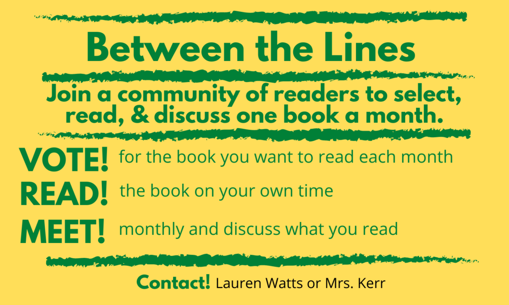 Image of flyer for Between the Lines book club reads join a community of readers to select, read, and discuss one book a month. Vote for the book you want to read each month. Read the book on your own time. Meet monthly and discuss what you read. Contact Lauren Watts or Mrs. Kerr